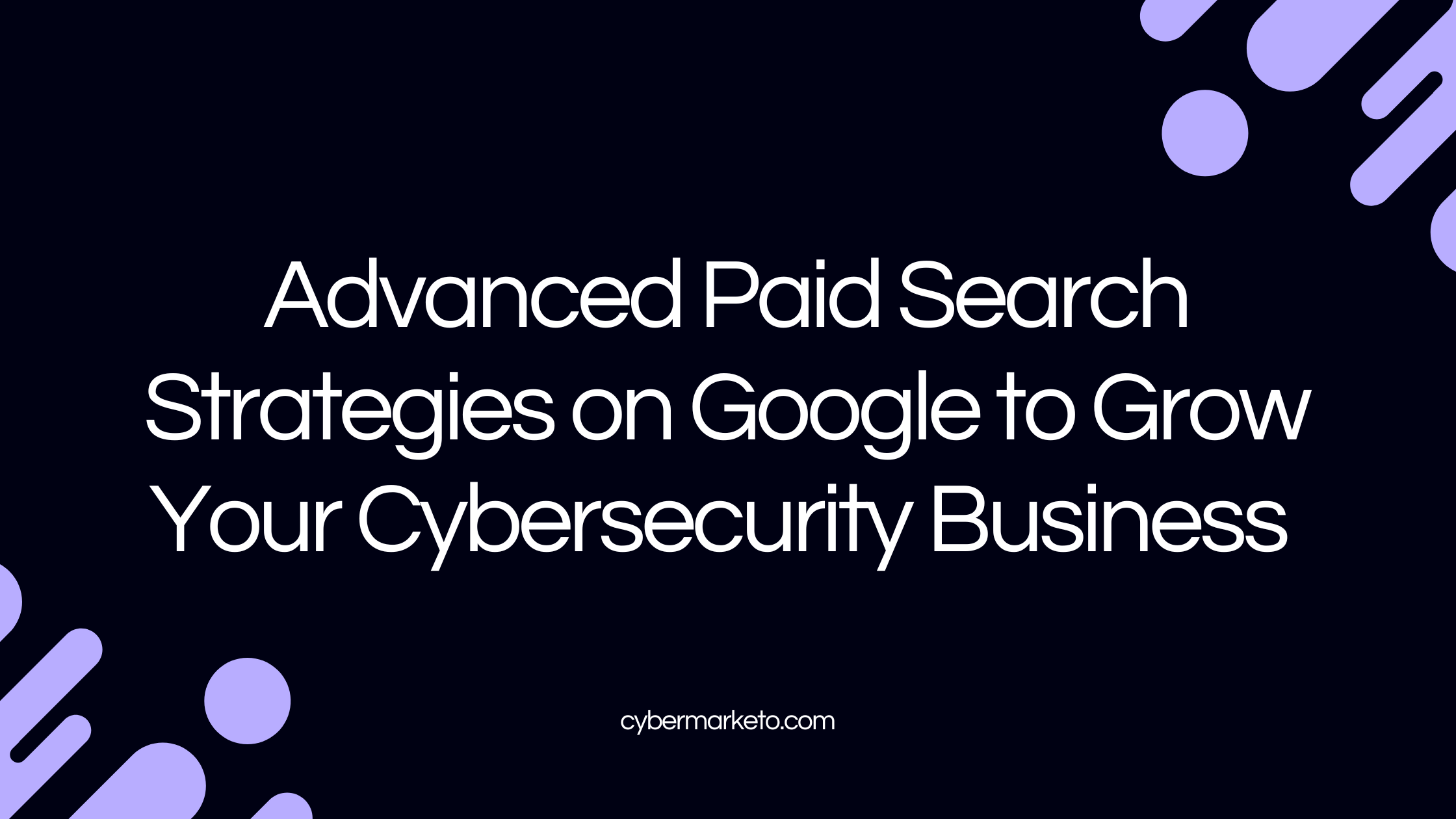 Advanced Paid Search Strategies on Google to Grow Your Cybersecurity Business